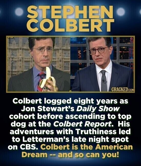 STEPHEN COLBERT CRACKED.COM Colbert logged eight years as Jon Stewart's Daily Show cohort before ascending to top dog at the Colbert Report. His adventures with Truthiness led to Letterman's late night spot on CBS. Colbert is the American Dream - and so can you!