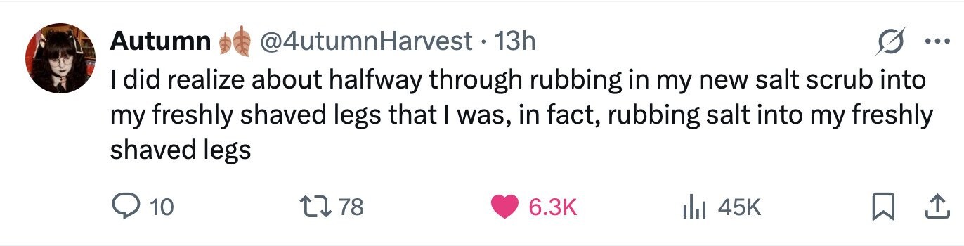 Autumn @4utumnHarvest . 13h ... I did realize about halfway through rubbing in my new salt scrub into my freshly shaved legs that I was, in fact, rubbing salt into my freshly shaved legs 10 78 6.3K 45K 