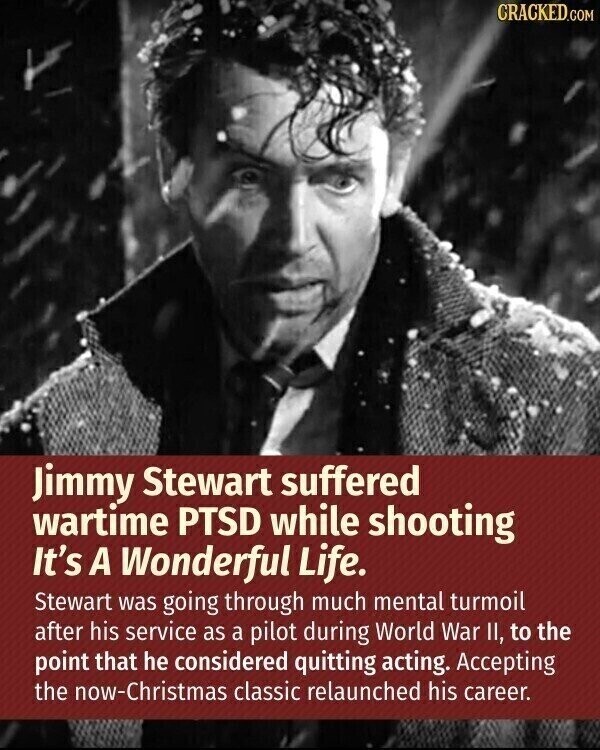 CRACKED.COM Jimmy Stewart suffered wartime PTSD while shooting It's A Wonderful Life. Stewart was going through much mental turmoil after his service as a pilot during World War II, to the point that he considered quitting acting. Accepting the now-Christmas classic relaunched his career.