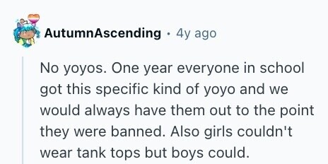 AutumnAscending 4y ago No yoyos. One year everyone in school got this specific kind of yoyo and we would always have them out to the point they were banned. Also girls couldn't wear tank tops but boys could. 