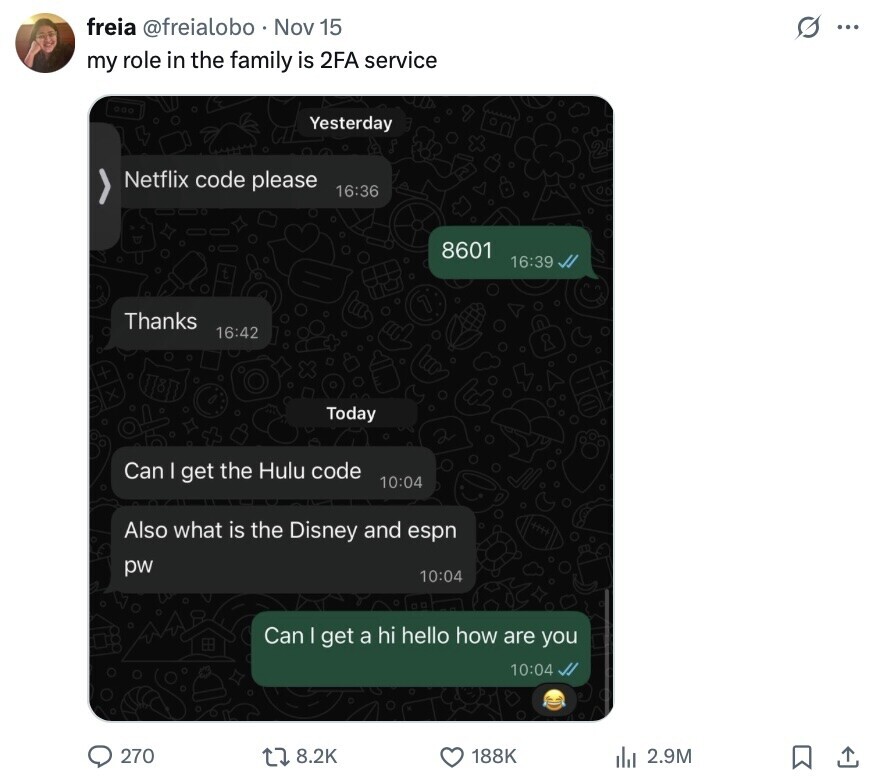 freia @freialobo Nov 15 s ... my role in the family is 2FA service Yesterday Netflix code please 16:36 8601 16:39 Thanks 16:42 Today Can I get the Hulu code 10:04 Also what is the Disney and espn pw 10:04 Can I get a hi hello how are you 10:04 270 8.2K 188K 2.9M 