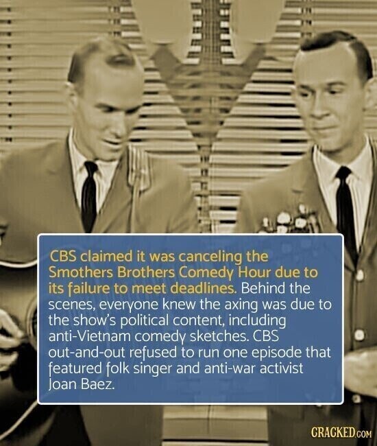 CBS claimed it was canceling the Smothers Brothers Comedy Hour due to its failure to meet deadlines. Behind the scenes, everyone knew the axing was due to the show's political content, including anti-Vietnam comedy sketches. CBS out-and-out refused to run one episode that featured folk singer and anti-war activist Joan Baez. CRACKED.COM