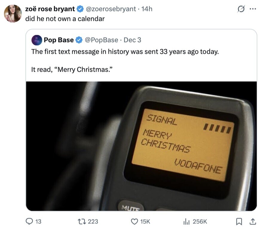 zoë rose bryant @zoerosebryant . 14h S ... did he not own a calendar Pop Base @PopBase Dec 3 The first text message in history was sent 33 years ago today. It read, Merry Christmas. SIGNAL MERRY CHRISTMAS VODAFONE MUTE 13 223 15K 256K 