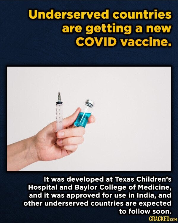 Underserved countries are getting a new COVID vaccine. 2 3 Y 5ml It was developed at Texas Children's Hospital and Baylor College of Medicine, and it was approved for use in India, and other underserved countries are expected to follow soon. CRACKED.COM