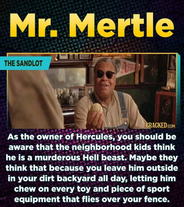 Mr. Mertle THE SANDLOT CRACKED.COM As the owner of Hercules, you should be aware that the neighborhood kids think he is a murderous Hell beast. Maybe they think that because you leave him outside in your dirt backyard all day, letting him chew on every toy and piece of sport equipment that flies over your fence.