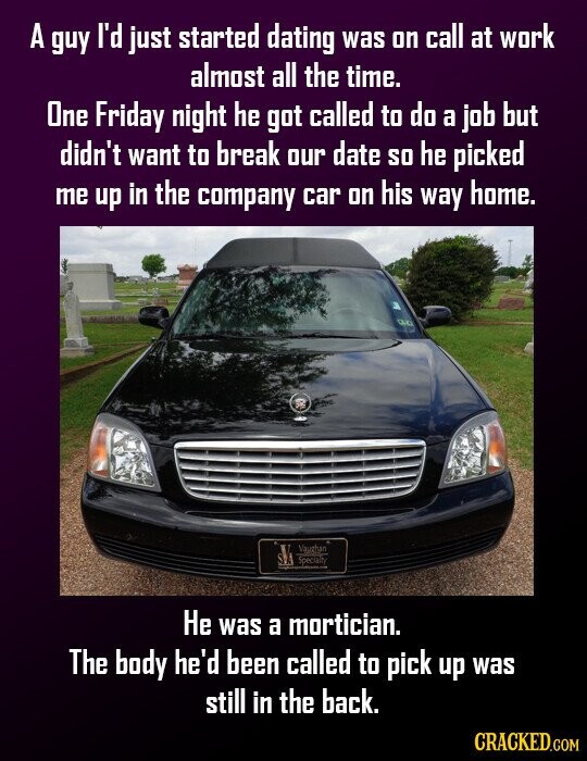 A guy I'd just started dating was on call at work almost all the time. One Friday night he got called to do a job but didn't want to break our date so he picked me up in the company car on his way home. SVA Vaughan - Specialty Не was a mortician. The body he'd been called to pick up was still in the back. CRACKED.COM