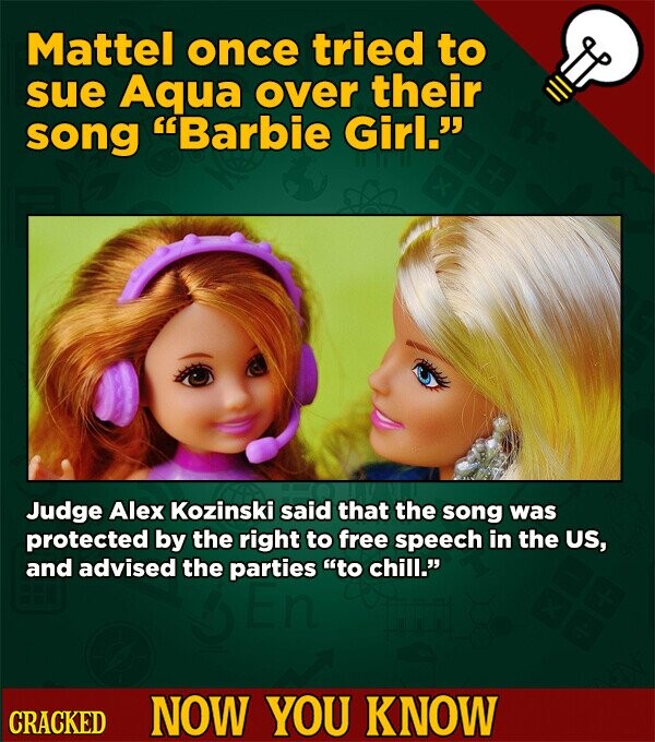 Mattel once tried to sue Aqua over their song Barbie Girl. Judge Alex Kozinski said that the song was protected by the right to free speech in the US, and advised the parties to chill. CRACKED NOW YOU KNOW