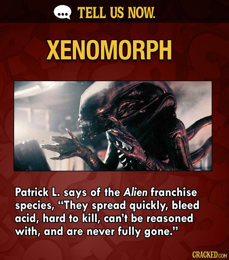 ... TELL US NOW. XENOMORPH Patrick L. says of the Alien franchise species, They spread quickly, bleed acid, hard to kill, can't be reasoned with, and are never fully gone. CRACKED.COM
