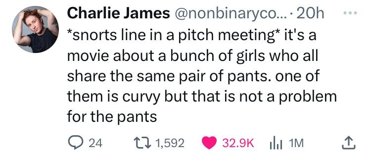 Charlie James @nonbinaryco... 20h ... *snorts line in a pitch meeting* it's a movie about a bunch of girls who all share the same pair of pants. one of them is curvy but that is not a problem for the pants 24 1,592 32.9K del 1M 