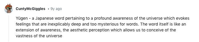 CuntyMcGiggles 9y ago Yūgen - a Japanese word pertaining to a profound awareness of the universe which evokes feelings that are inexplicably deep and too mysterious for words. The word itself is like an extension of awareness, the aesthetic perception which allows us to conceive of the vastness of the universe