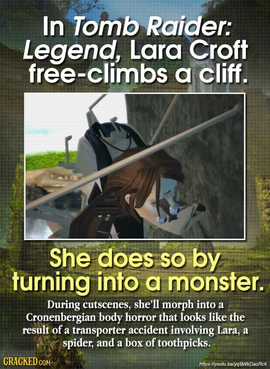 In Tomb Raider: Legend, Lara Croft free-climbs a cliff. She does SO by turning into a monster. During cutscenes, she'll morph into a Cronenbergian body horror that looks like the result of a transporter accident involving Lara, a spider, and a box of toothpicks. CRACKED.COM https//youtu.be/yq8WkDaoRrA