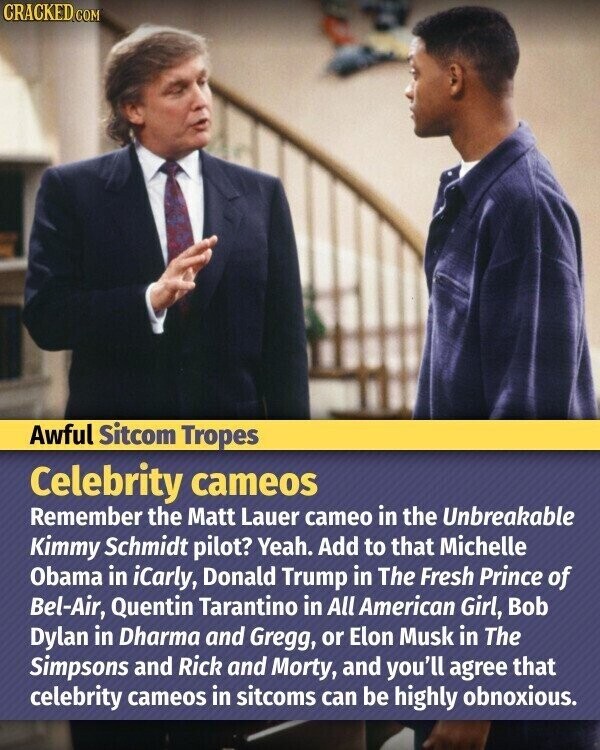 CRACKED.COM Awful Sitcom Tropes Celebrity cameos Remember the Matt Lauer cameo in the Unbreakable Kimmy Schmidt pilot? Yeah. Add to that Michelle Obama in iCarly, Donald Trump in The Fresh Prince of Bel-Air, Quentin Tarantino in All American Girl, Bob Dylan in Dharma and Gregg, or Elon Musk in The Simpsons and Rick and Morty, and you'll agree that celebrity cameos in sitcoms can be highly obnoxious.