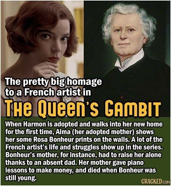 The pretty big homage to a French artist in THe Queen's GAMBIT When Harmon is adopted and walks into her new home for the first time, Alma (her adopted mother) shows her some Rosa Bonheur prints on the walls. A lot of the French artist's life and struggles show up in the series. Bonheur's mother, for instance, had to raise her alone thanks to an absent dad. Her mother gave piano lessons to make money, and died when Bonheur was still young. CRACKED.COM