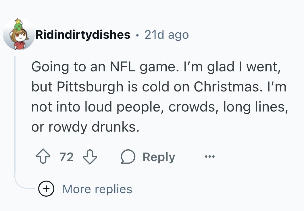 Ridindirtydishes . 21d ago Going to an NFL game. I'm glad I went, but Pittsburgh is cold on Christmas. I'm not into loud people, crowds, long lines, or rowdy drunks. 72 Reply ... + More replies