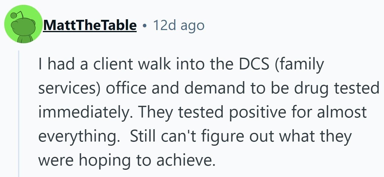 MattTheTable 12d ago I had a client walk into the DCS (family services) office and demand to be drug tested immediately. They tested positive for almost everything. Still can't figure out what they were hoping to achieve.