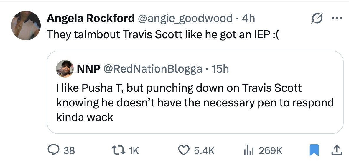 Angela Rockford @angie_goodwood . 4h ... They talmbout Travis Scott like he got an IEP :( NNP @RedNationBlogga 15h I like Pusha T, but punching down on Travis Scott knowing he doesn't have the necessary pen to respond kinda wack 38 1K 5.4K 269K