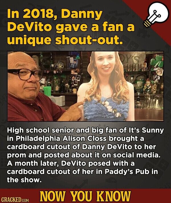 In 2018, Danny DeVito gave a fan a unique shout-out. OY'S High school senior and big fan of It's Sunny in Philadelphia Alison Closs brought a cardboard cutout of Danny DeVito to her prom and posted about it on social media. A month later, DeVito posed with a cardboard cutout of her in Paddy's Pub in the show. NOW YOU KNOW CRACKED.COM