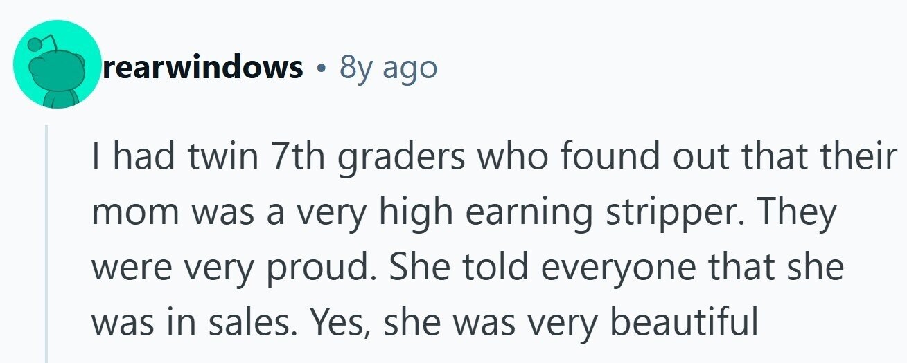 rearwindows 8y ago I had twin 7th graders who found out that their mom was a very high earning stripper. They were very proud. She told everyone that she was in sales. Yes, she was very beautiful 