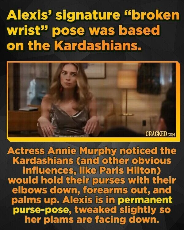 Alexis' signature broken wrist pose was based on the Kardashians. CRACKED.COM Actress Annie Murphy noticed the Kardashians (and other obvious influences, like Paris Hilton) would hold their purses with their elbows down, forearms out, and palms up. Alexis is in permanent purse-pose, tweaked slightly SO her plams are facing down.