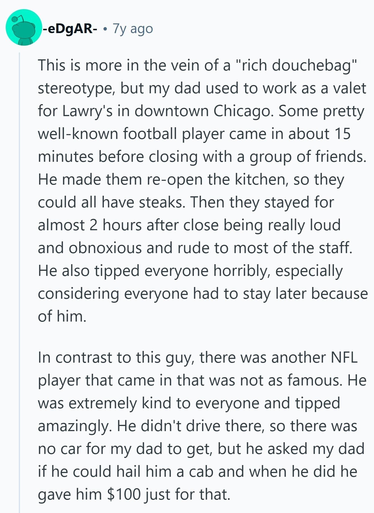 -eDgAR- 7y ago This is more in the vein of a rich douchebag stereotype, but my dad used to work as a valet for Lawry's in downtown Chicago. Some pretty well-known football player came in about 15 minutes before closing with a group of friends. Не made them re-open the kitchen, so they could all have steaks. Then they stayed for almost 2 hours after close being really loud and obnoxious and rude to most of the staff. Не also tipped everyone horribly, especially considering everyone had to stay later because of him. In contrast to this guy, there was 