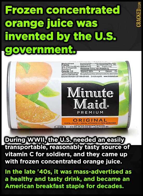 Frozen concentrated orange juice was CRACKED.COM invented by the U.S. government. Nutrition - Total Carb 27g Facts Total Fat DO in SAFE 2 flor ISO mL) Sodium 0mg 9% Sugars 24g 0 11 oz Prepared) Potassium 450mg 13%Protein 0g Servings b Calories 110 Vitamin с 160% Calcium 2% Day Vitam (DV) IM Run of trans to dolet IDE - based 00 2 2000 criorie des Consumer information cat 1-800-888-6488 Se bable español. www minutemaid.com Minute Maid® PREMIUM ORIGINAL 100% JUICE-160% VITAMIN CPER SERVING PROTERCONCENTRATED 110 During WWII, the U.S. needed an easily transportable, reasonably tasty source of vitamin с for soldiers, and they came up