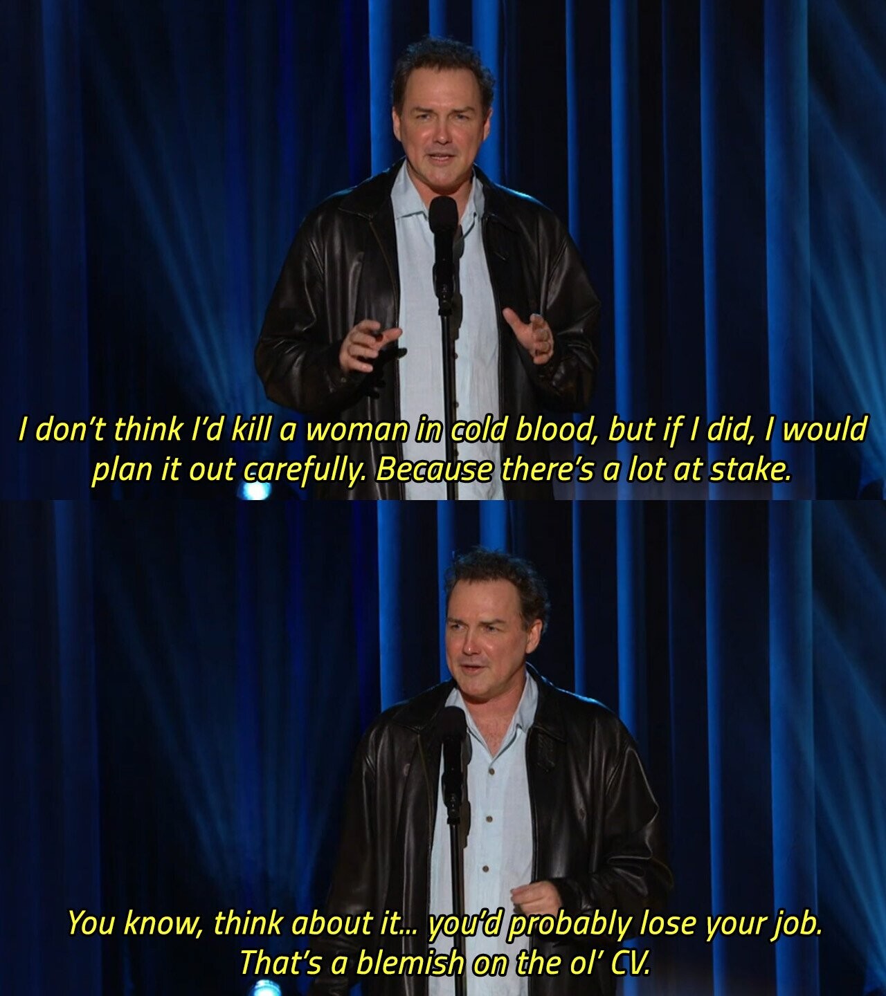 / don't think I'd kill a woman in cold blood, but if I did, I would plan it out carefully. Because there's a lot at stake. You know, think about it... you'd probably lose your job. That's a blemish on the ol' CV. 