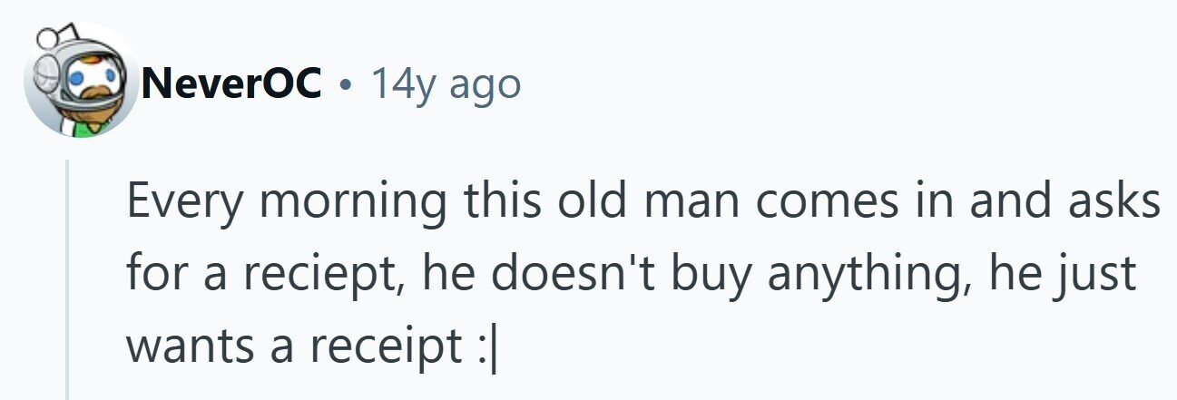 NeverOC . 14y ago Every morning this old man comes in and asks for a reciept, he doesn't buy anything, he just wants a receipt: