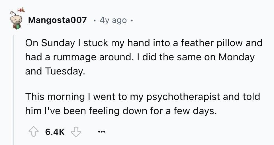 Mangosta007 4y ago A On Sunday I stuck my hand into a feather pillow and had a rummage around. I did the same on Monday and Tuesday. This morning I went to my psychotherapist and told him I've been feeling down for a few days. 6.4K ...