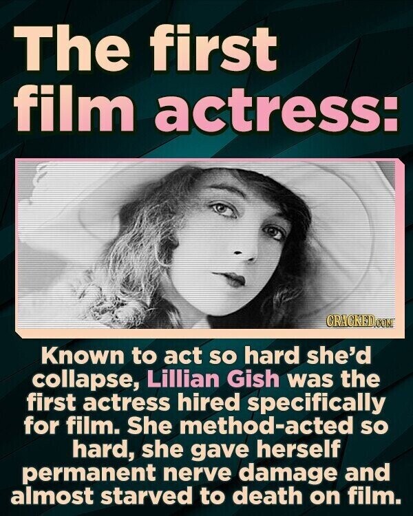 The first film actress: CRACKED.COM Known to act so hard she'd collapse, Lillian Gish was the first actress hired specifically for film. She method-acted so hard, she gave herself permanent nerve damage and almost starved to death on film.