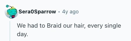 Sera0Sparrow 4y ago We had to Braid our hair, every single day. 