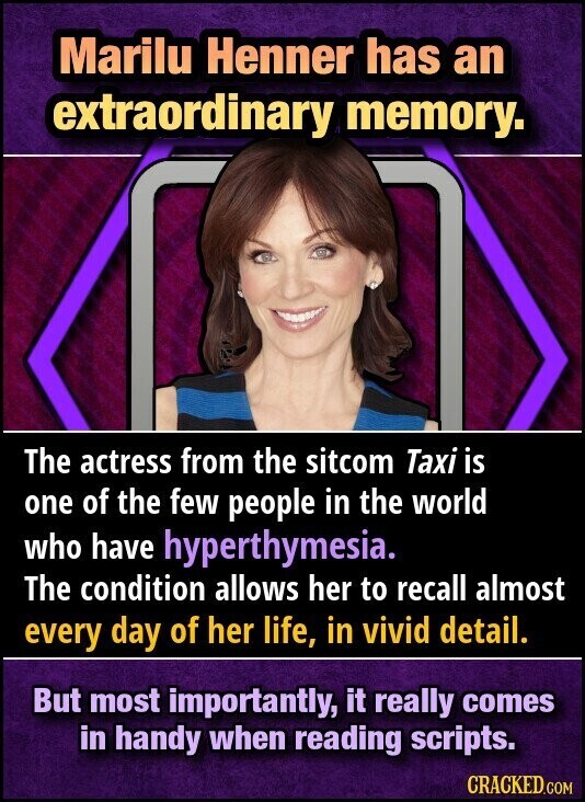 Marilu Henner has an extraordinary memory. The actress from the sitcom Taxi is one of the few people in the world who have hyperthymesia. The condition allows her to recall almost every day of her life, in vivid detail. But most importantly, it really comes in handy when reading scripts. CRACKED.COM