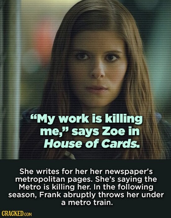 My work is killing me, says Zoe in House of Cards. She writes for her her newspaper's metropolitan pages. She's saying the Metro is killing her. In the following season, Frank abruptly throws her under a metro train. CRACKED.COM