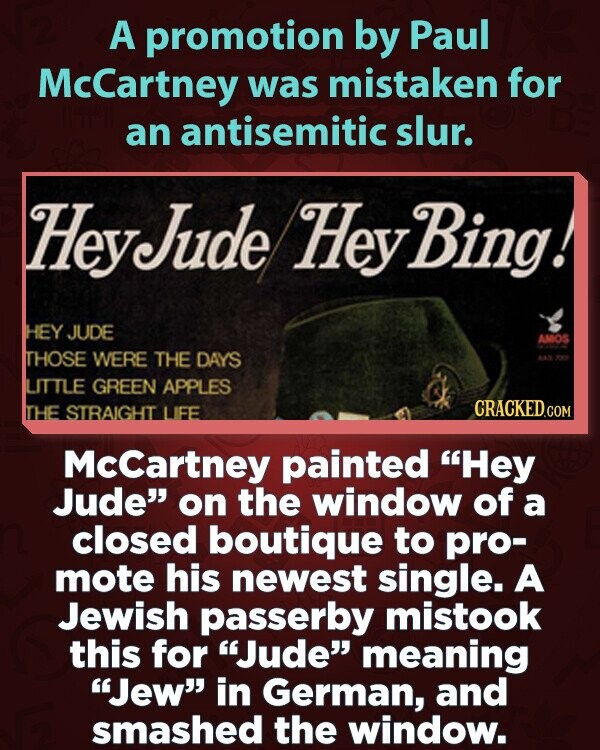 A promotion by Paul McCartney was mistaken for an antisemitic slur. HeyJude Hey Bing! HEY JUDE AMOS THOSE WERE THE DAYS AAS 735 LITTLE GREEN APPLES CRACKED.COM THE STRAIGHT LIFE McCartney painted Hey Jude on the window of a closed boutique to pro- mote his newest single. A Jewish passerby mistook this for Jude meaning Jew in German, and smashed the window.