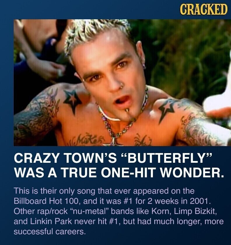 CRACKED CRAZY TOWN'S BUTTERFLY WAS A TRUE ONE-HIT WONDER. This is their only song that ever appeared on the Billboard Hot 100, and it was #1 for 2 weeks in 2001. Other rap/rock nu-metal bands like Korn, Limp Bizkit, and Linkin Park never hit #1, but had much longer, more successful careers.