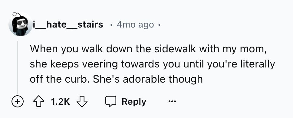 i_hate_stairs e 4mo ago When you walk down the sidewalk with my mom, she keeps veering towards you until you're literally off the curb. She's adorable though + 1.2K Reply ...