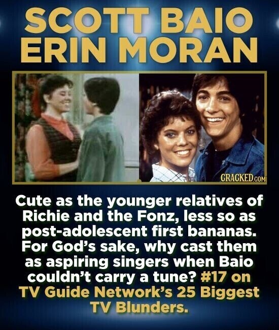 SCOTT BAIO ERIN MORAN CRACKED.COM Cute as the younger relatives of Richie and the Fonz, less so as post-adolescent first bananas. For God's sake, why cast them as aspiring singers when Baio couldn't carry a tune? #17 on TV Guide Network's 25 Biggest TV Blunders.