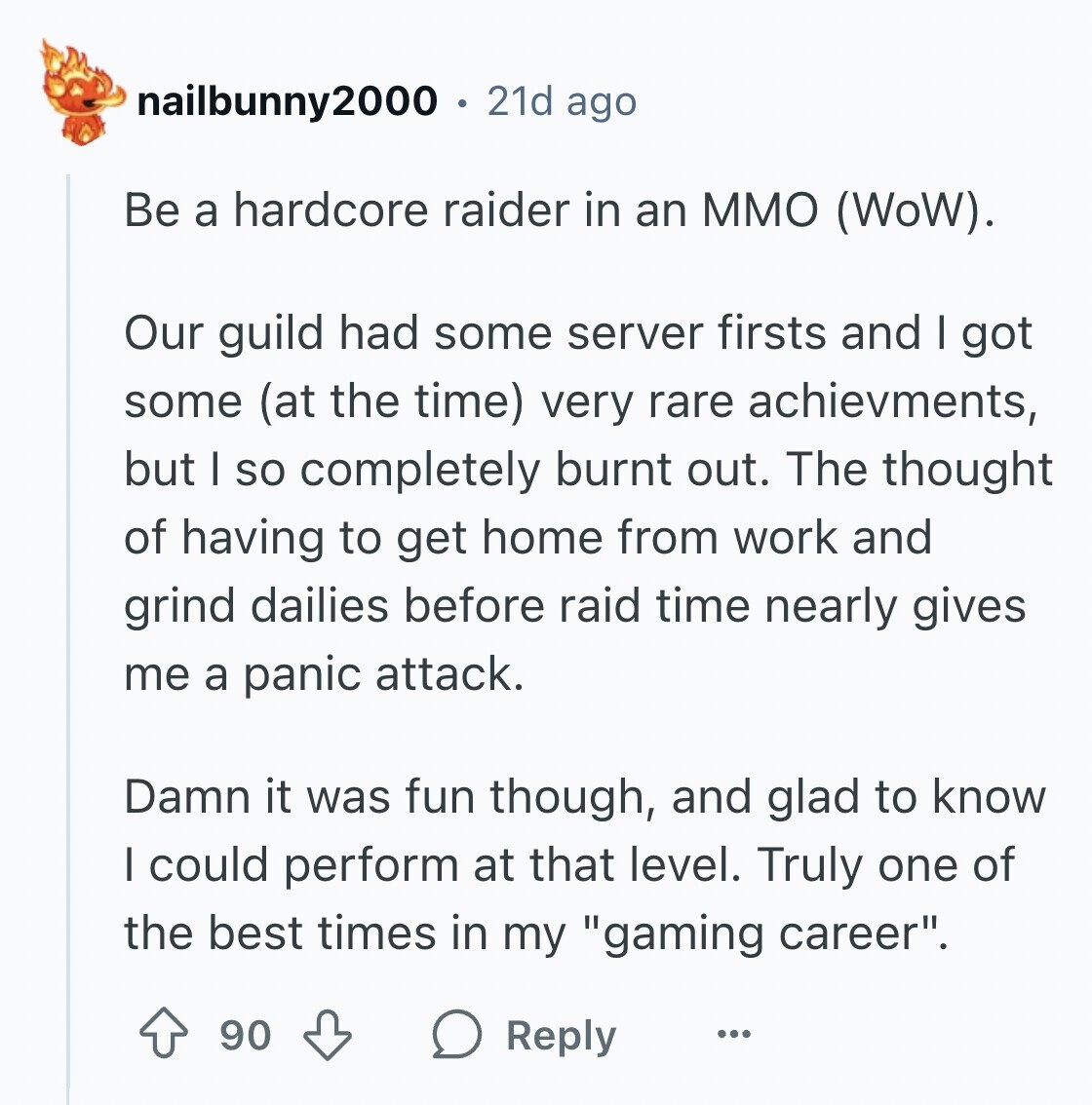 nailbunny2000 21d ago Be a hardcore raider in an MMO (WoW). Our guild had some server firsts and I got some (at the time) very rare achievments, but I so completely burnt out. The thought of having to get home from work and grind dailies before raid time nearly gives me a panic attack. Damn it was fun though, and glad to know I could perform at that level. Truly one of the best times in my gaming career. 90 Reply ...