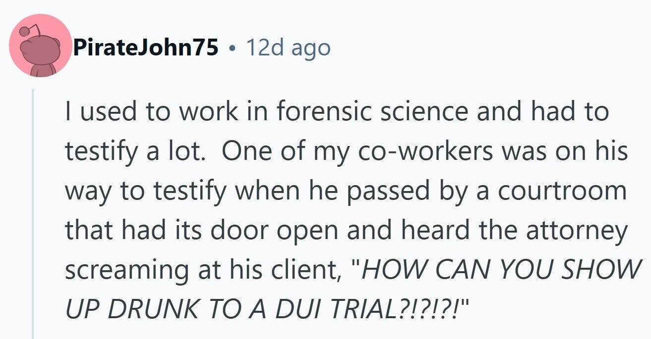 PirateJohn75 . 12d ago I used to work in forensic science and had to testify a lot. One of my co-workers was on his way to testify when he passed by a courtroom that had its door open and heard the attorney screaming at his client, HOW CAN YOU SHOW UP DRUNK TO A DUI TRIAL?!?!?!