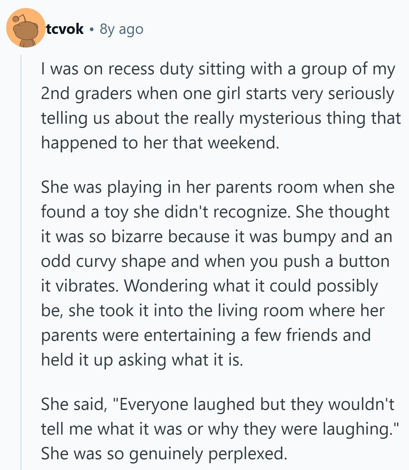 tcvok 8y ago I was on recess duty sitting with a group of my 2nd graders when one girl starts very seriously telling us about the really mysterious thing that happened to her that weekend. She was playing in her parents room when she found a toy she didn't recognize. She thought it was so bizarre because it was bumpy and an odd curvy shape and when you push a button it vibrates. Wondering what it could possibly be, she took it into the living room where her parents were entertaining a few friends and held it up asking what 