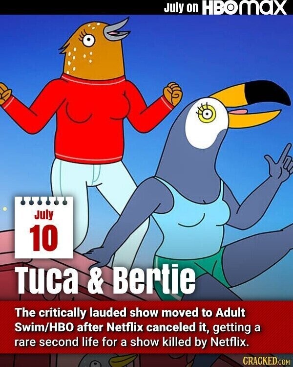 July on HBOMAX July 10 Tuca & Bertie The critically lauded show moved to Adult Swim/HBO after Netflix canceled it, getting a rare second life for a show killed by Netflix. CRACKED.COM