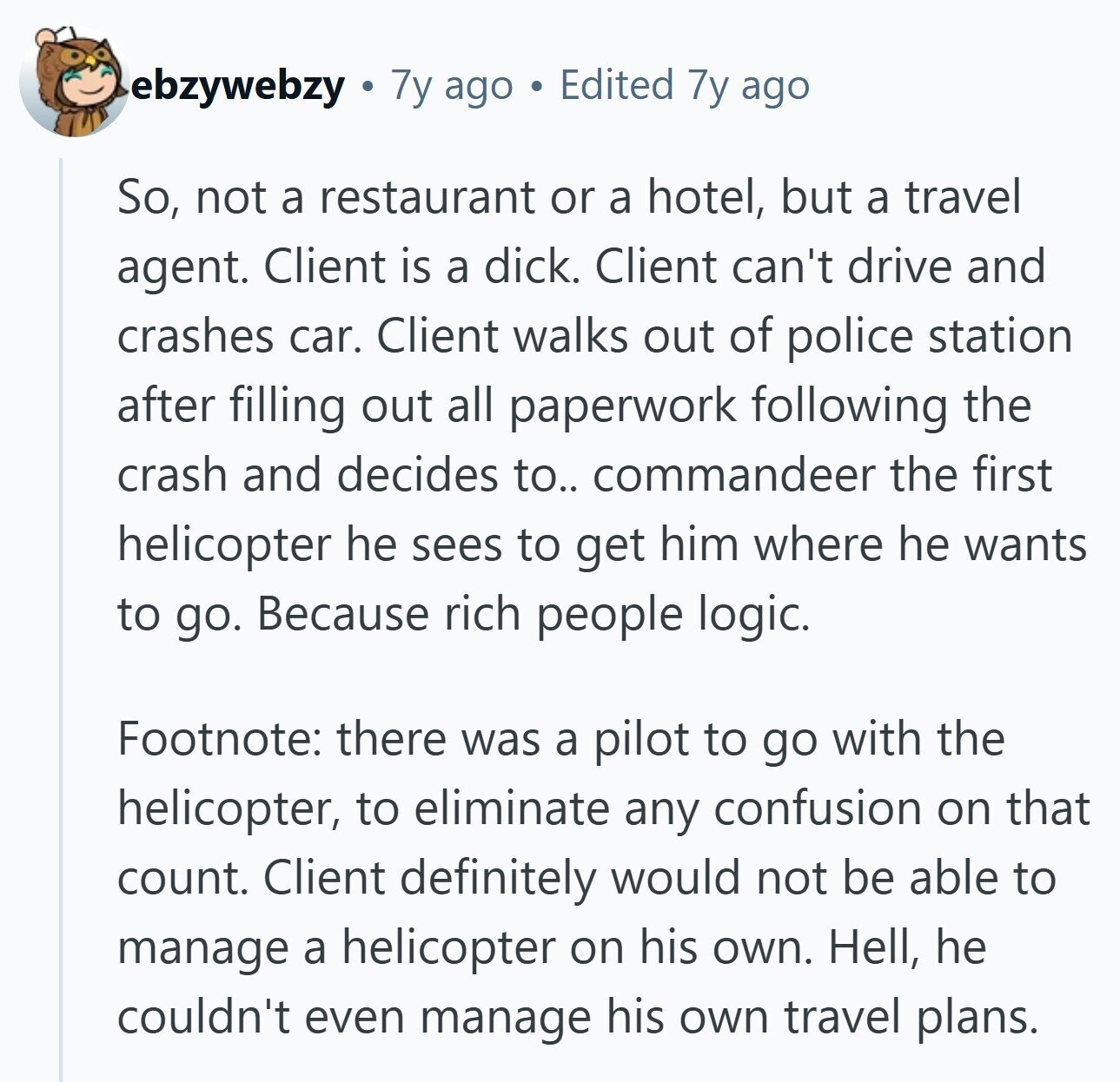 ebzywebzy 7y ago Edited 7y ago So, not a restaurant or a hotel, but a travel agent. Client is a dick. Client can't drive and crashes car. Client walks out of police station after filling out all paperwork following the crash and decides to.. commandeer the first helicopter he sees to get him where he wants to go. Because rich people logic. Footnote: there was a pilot to go with the helicopter, to eliminate any confusion on that count. Client definitely would not be able to manage a helicopter on his own. Hell, he couldn't even manage his own travel 