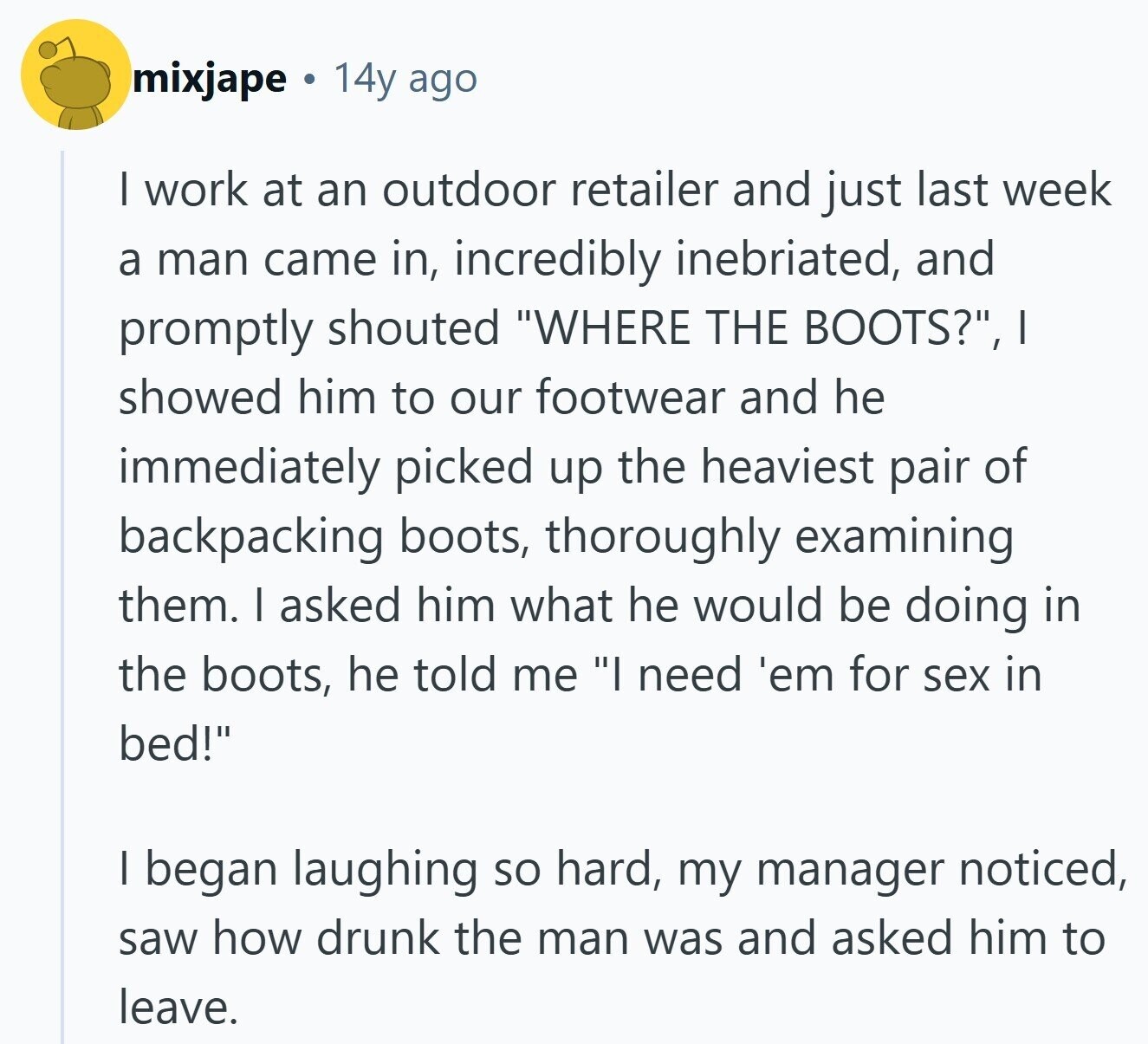 mixjape 14y ago I work at an outdoor retailer and just last week a man came in, incredibly inebriated, and promptly shouted WHERE THE BOOTS?, I showed him to our footwear and he immediately picked up the heaviest pair of backpacking boots, thoroughly examining them. I asked him what he would be doing in the boots, he told me I need 'em for sex in bed! I began laughing so hard, my manager noticed, saw how drunk the man was and asked him to leave.