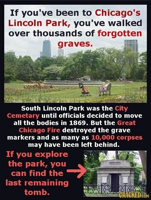 If you've been to Chicago's Lincoln Park, you've walked over thousands of forgotten graves. South Lincoln Park was the City Cemetary until officials decided to move all the bodies in 1869. But the Great Chicago Fire destroyed the grave markers and as many as 10,000 corpses may have been left behind. If you explore the park, you can find the last remaining tomb. GRACKED.COM