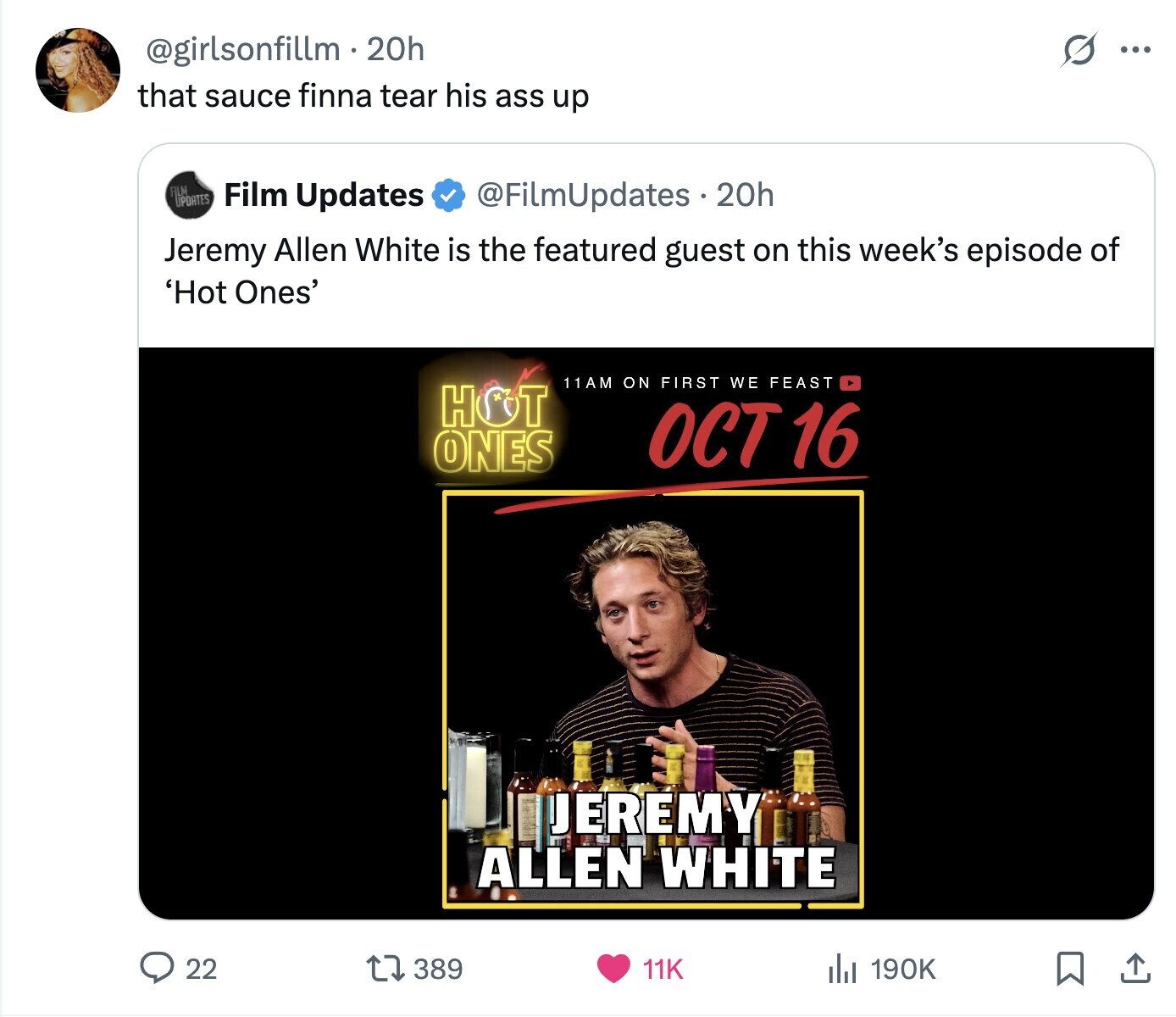 S @girlsonfillm.2 20h ... that sauce finna tear his ass up FILM UPDATES Film Updates @FilmUpdates 20h Jeremy Allen White is the featured guest on this week's episode of 'Hot Ones' 11AM ON FIRST WE FEAST HOT OCT 16 ONES JEREMY ALLEN WHITE 22 389 11K del 190K 