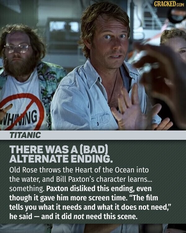CRACKED.COM WHINING TITANIC THERE WAS A (BAD) ALTERNATE ENDING. Old Rose throws the Heart of the Ocean into the water, and Bill Paxton's character learns... something. Paxton disliked this ending, even though it gave him more screen time. The film tells you what it needs and what it does not need, he said-and it did not need this scene.