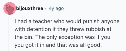 bijouxthree . 4y ago I had a teacher who would punish anyone with detention if they threw rubbish at the bin. The only exception was if you you got it in and that was all good. 