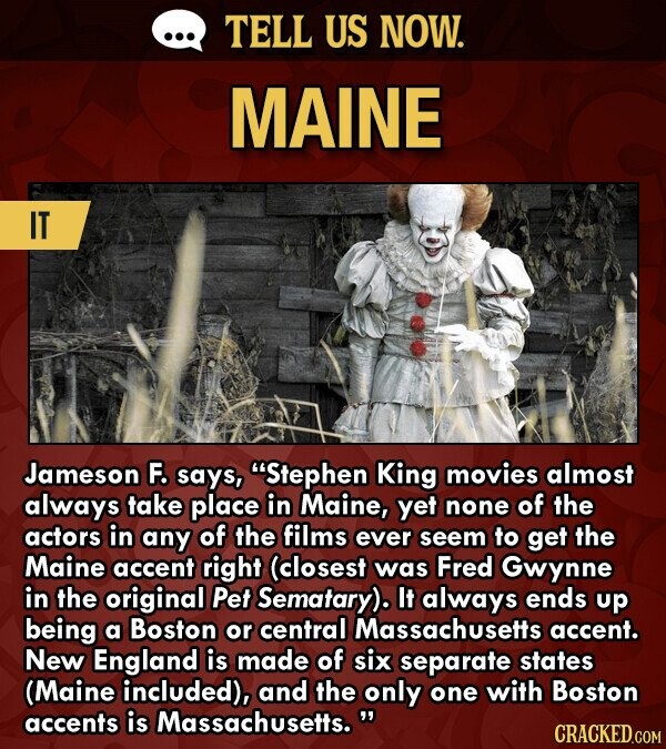 ... TELL US NOW. MAINE IT Jameson F. says, Stephen King movies almost always take place in Maine, yet none of the actors in any of the films ever seem to get the Maine accent right (closest was Fred Gwynne in the original Pet Sematary). It always ends up being a Boston or central Massachusetts accent. New England is made of six separate states (Maine included), and the only one with Boston accents is Massachusetts. CRACKED.COM