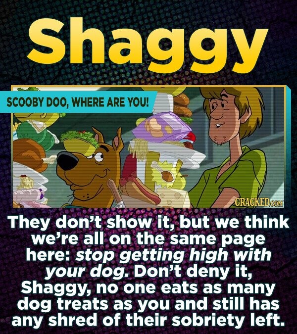 Shaggy SCOOBY DOO, WHERE ARE YOU! CRACKED.COM They don't show it, but we think we're all on the same page here: stop getting high with your dog. Don't deny it, Shaggy, no one eats as many dog treats as you and still has any shred of their sobriety left.