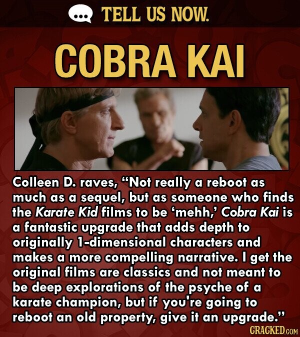 ... TELL US NOW. COBRA KAI Colleen D. raves, Not really a reboot as much as a sequel, but as someone who finds the Karate Kid films to be 'mehh,' Cobra Kai is a fantastic upgrade that adds depth to originally 1-dimensional characters and makes a more compelling narrative. I get the original films are classics and not meant to be deep explorations of the psyche of a karate champion, but if you're going to reboot an old property, give it an upgrade. CRACKED.COM