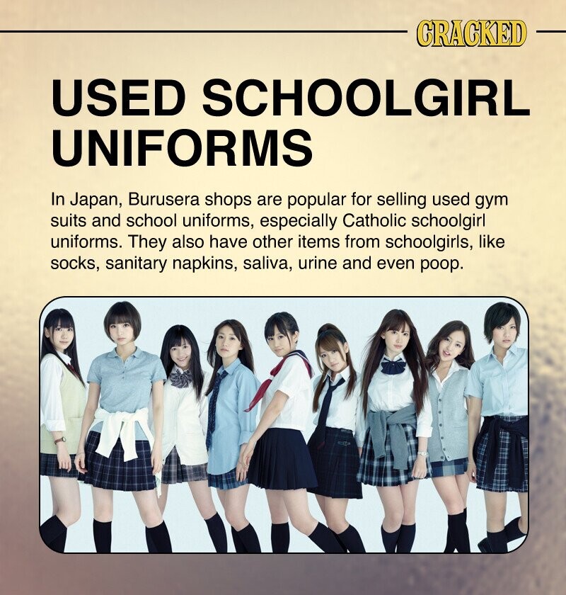 CRACKED USED SCHOOLGIRL UNIFORMS In Japan, Burusera shops are popular for selling used gym suits and school uniforms, especially Catholic schoolgirl uniforms. They also have other items from schoolgirls, like socks, sanitary napkins, saliva, urine and even poop.